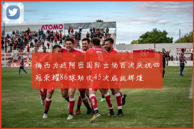 梅西为迈阿密国际出场百次庆祝四冠荣耀86球助攻45次成就辉煌
