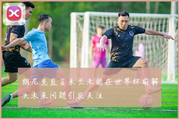 朗尼克直言米兰未能在世界杯前解决未来问题引发关注