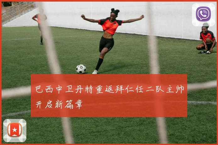 巴西中卫丹特重返拜仁任二队主帅开启新篇章