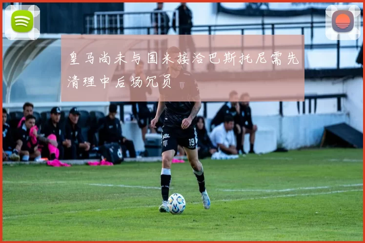 皇马尚未与国米接洽巴斯托尼需先清理中后场冗员