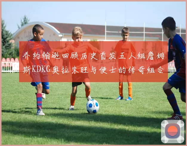 乔约翰逊回顾历史首发五人组詹姆斯KDKG奥拉朱旺与便士的传奇组合