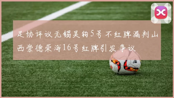 足协评议无锡吴钩5号不红牌漏判山西崇德荣海16号红牌引发争议