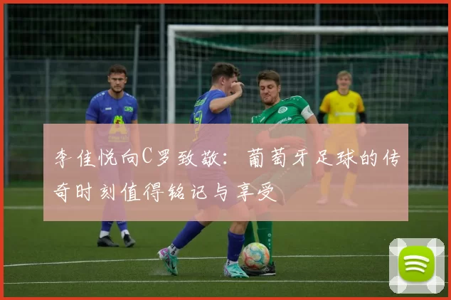李佳悦向C罗致敬：葡萄牙足球的传奇时刻值得铭记与享受
