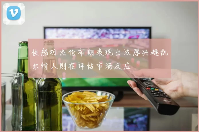 快船对杰伦布朗表现出浓厚兴趣凯尔特人则在评估市场反应