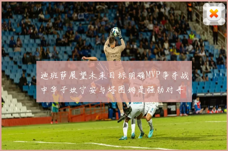 迪班萨展望未来目标明确MVP争夺战中华子坎宁安与塔图姆是强劲对手