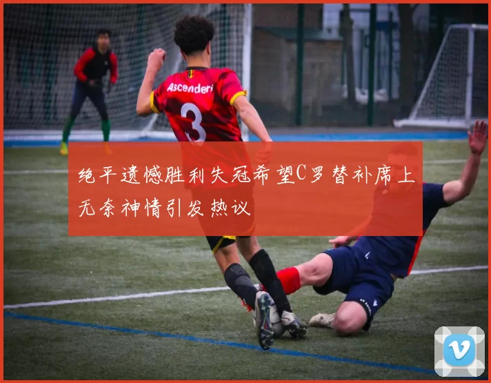 绝平遗憾胜利失冠希望C罗替补席上无奈神情引发热议