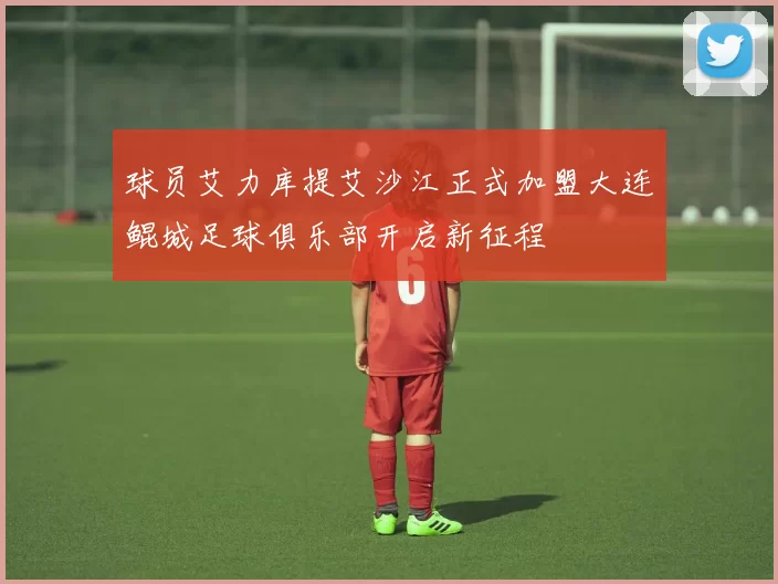 球员艾力库提艾沙江正式加盟大连鲲城足球俱乐部开启新征程