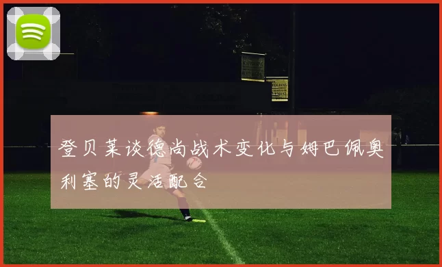 登贝莱谈德尚战术变化与姆巴佩奥利塞的灵活配合