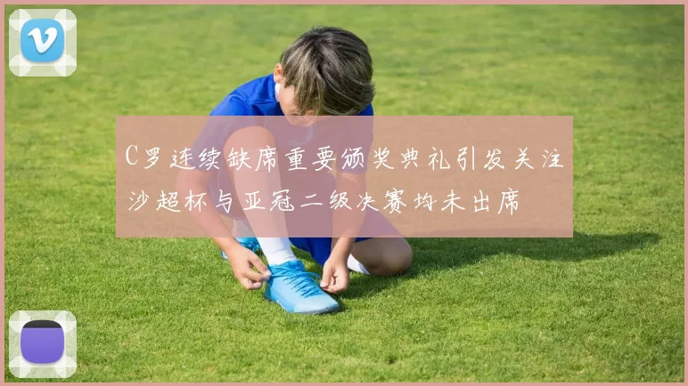 C罗连续缺席重要颁奖典礼引发关注沙超杯与亚冠二级决赛均未出席